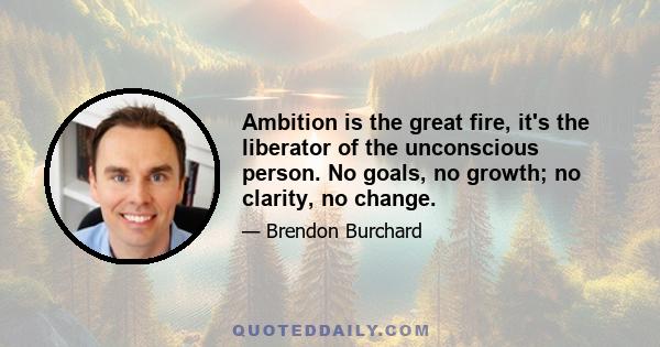 Ambition is the great fire, it's the liberator of the unconscious person. No goals, no growth; no clarity, no change.