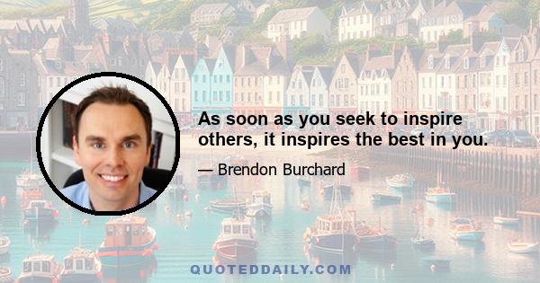 As soon as you seek to inspire others, it inspires the best in you.