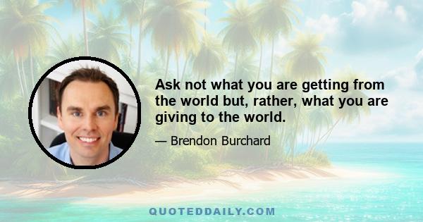 Ask not what you are getting from the world but, rather, what you are giving to the world.