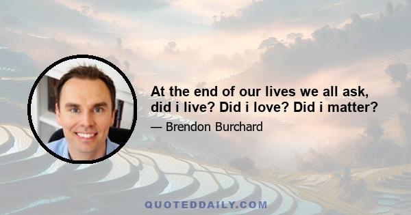 At the end of our lives we all ask, did i live? Did i love? Did i matter?