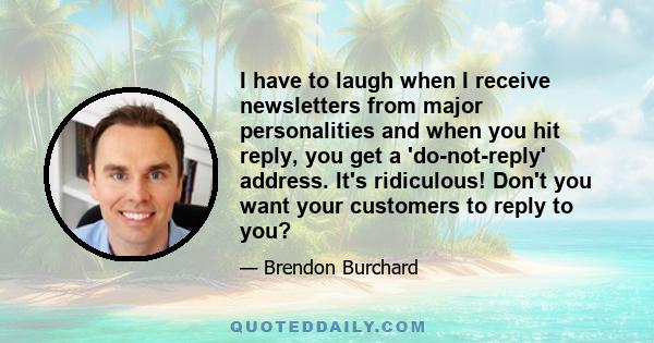 I have to laugh when I receive newsletters from major personalities and when you hit reply, you get a 'do-not-reply' address. It's ridiculous! Don't you want your customers to reply to you?