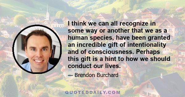 I think we can all recognize in some way or another that we as a human species, have been granted an incredible gift of intentionality and of consciousness. Perhaps this gift is a hint to how we should conduct our lives.