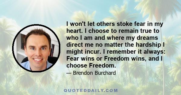 I won't let others stoke fear in my heart. I choose to remain true to who I am and where my dreams direct me no matter the hardship I might incur. I remember it always: Fear wins or Freedom wins, and I choose Freedom.