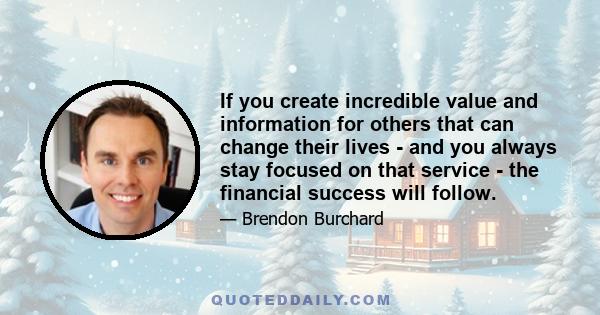 If you create incredible value and information for others that can change their lives - and you always stay focused on that service - the financial success will follow.