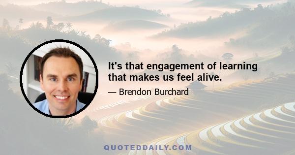 It's that engagement of learning that makes us feel alive.