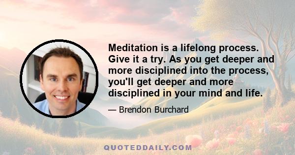 Meditation is a lifelong process. Give it a try. As you get deeper and more disciplined into the process, you'll get deeper and more disciplined in your mind and life.