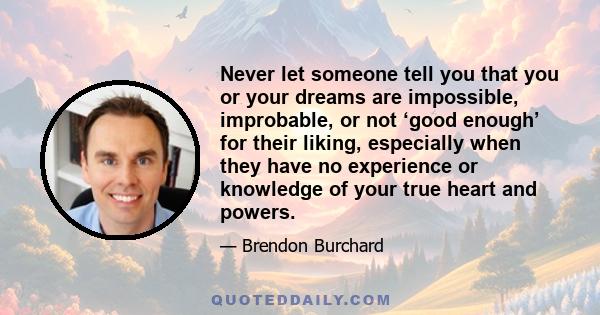 Never let someone tell you that you or your dreams are impossible, improbable, or not ‘good enough’ for their liking, especially when they have no experience or knowledge of your true heart and powers.