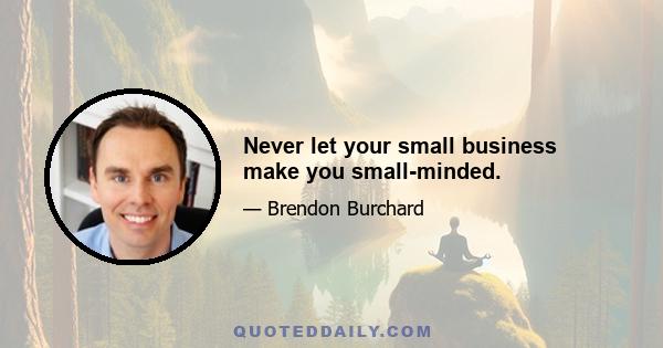 Never let your small business make you small-minded.