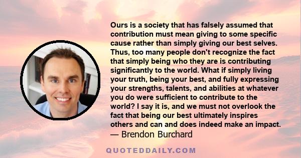 Ours is a society that has falsely assumed that contribution must mean giving to some specific cause rather than simply giving our best selves. Thus, too many people don't recognize the fact that simply being who they