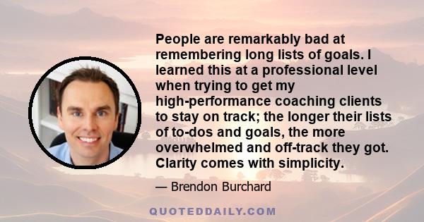 People are remarkably bad at remembering long lists of goals. I learned this at a professional level when trying to get my high-performance coaching clients to stay on track; the longer their lists of to-dos and goals,