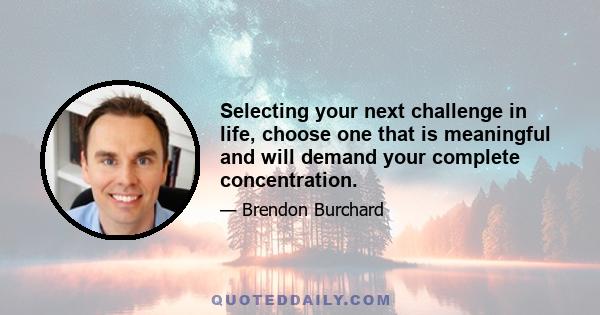 Selecting your next challenge in life, choose one that is meaningful and will demand your complete concentration.