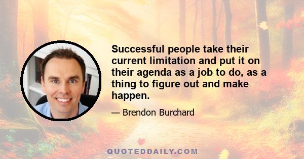 Successful people take their current limitation and put it on their agenda as a job to do, as a thing to figure out and make happen.