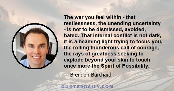 The war you feel within - that restlessness, the unending uncertainty - is not to be dismissed, avoided, hated. That internal conflict is not dark, it is a beaming light trying to focus you, the rolling thunderous call