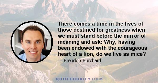 There comes a time in the lives of those destined for greatness when we must stand before the mirror of meaning and ask: Why, having been endowed with the courageous heart of a lion, do we live as mice?