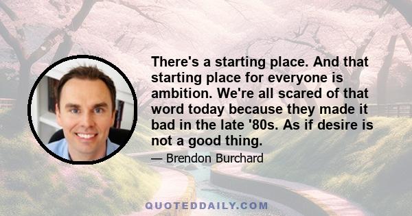 There's a starting place. And that starting place for everyone is ambition. We're all scared of that word today because they made it bad in the late '80s. As if desire is not a good thing.