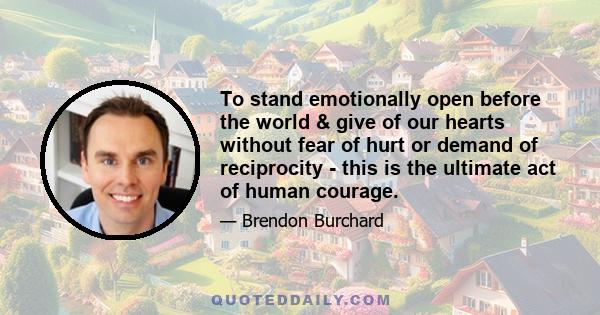 To stand emotionally open before the world & give of our hearts without fear of hurt or demand of reciprocity - this is the ultimate act of human courage.