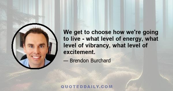 We get to choose how we're going to live - what level of energy, what level of vibrancy, what level of excitement.