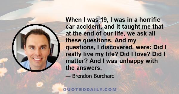 When I was 19, I was in a horrific car accident, and it taught me that at the end of our life, we ask all these questions. And my questions, I discovered, were: Did I really live my life? Did I love? Did I matter? And I 