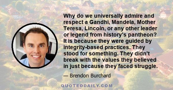 Why do we universally admire and respect a Gandhi, Mandela, Mother Teresa, Lincoln, or any other leader or legend from history's pantheon? It is because they were guided by integrity-based practices. They stood for