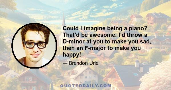 Could I imagine being a piano? That'd be awesome. I'd throw a D-minor at you to make you sad, then an F-major to make you happy!