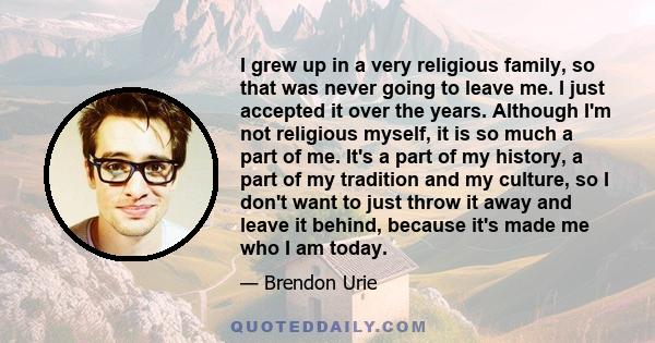 I grew up in a very religious family, so that was never going to leave me. I just accepted it over the years. Although I'm not religious myself, it is so much a part of me. It's a part of my history, a part of my