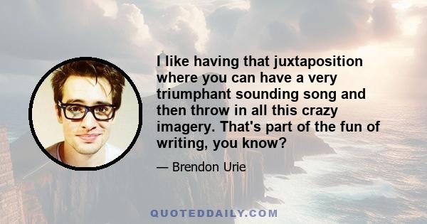 I like having that juxtaposition where you can have a very triumphant sounding song and then throw in all this crazy imagery. That's part of the fun of writing, you know?