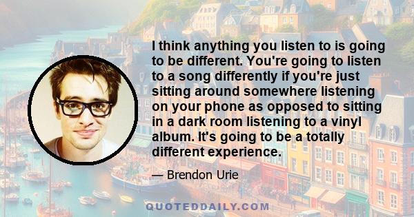 I think anything you listen to is going to be different. You're going to listen to a song differently if you're just sitting around somewhere listening on your phone as opposed to sitting in a dark room listening to a