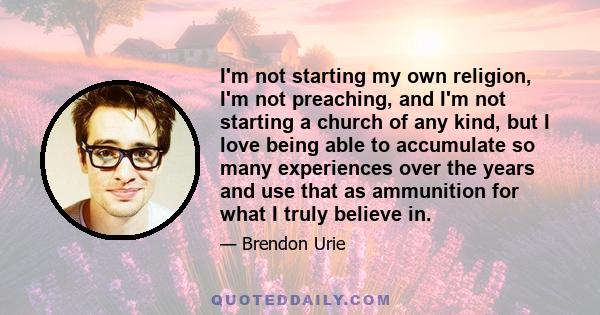 I'm not starting my own religion, I'm not preaching, and I'm not starting a church of any kind, but I love being able to accumulate so many experiences over the years and use that as ammunition for what I truly believe