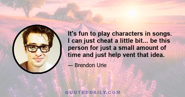 It's fun to play characters in songs. I can just cheat a little bit... be this person for just a small amount of time and just help vent that idea.