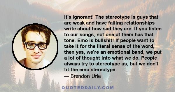 It's ignorant! The stereotype is guys that are weak and have failing relationships write about how sad they are. If you listen to our songs, not one of them has that tone. Emo is bullshit! If people want to take it for