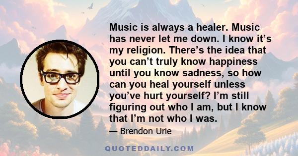 Music is always a healer. Music has never let me down. I know it’s my religion. There’s the idea that you can’t truly know happiness until you know sadness, so how can you heal yourself unless you’ve hurt yourself? I’m