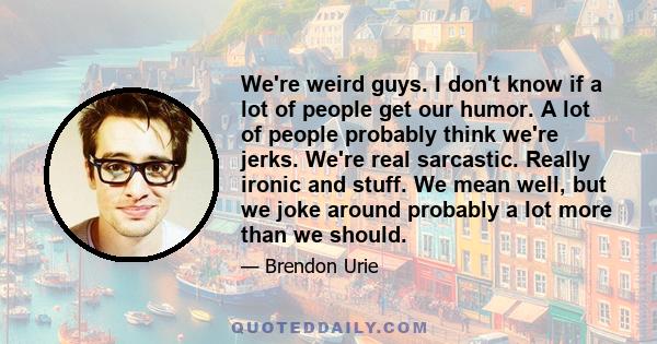 We're weird guys. I don't know if a lot of people get our humor. A lot of people probably think we're jerks. We're real sarcastic. Really ironic and stuff. We mean well, but we joke around probably a lot more than we