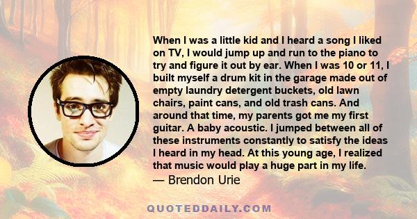 When I was a little kid and I heard a song I liked on TV, I would jump up and run to the piano to try and figure it out by ear. When I was 10 or 11, I built myself a drum kit in the garage made out of empty laundry