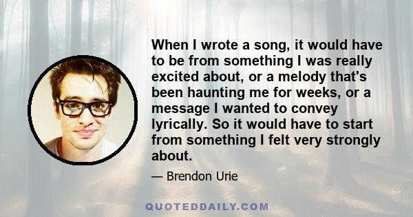 When I wrote a song, it would have to be from something I was really excited about, or a melody that's been haunting me for weeks, or a message I wanted to convey lyrically. So it would have to start from something I