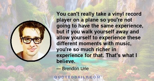 You can't really take a vinyl record player on a plane so you're not going to have the same experience, but if you walk yourself away and allow yourself to experience these different moments with music, you're so much