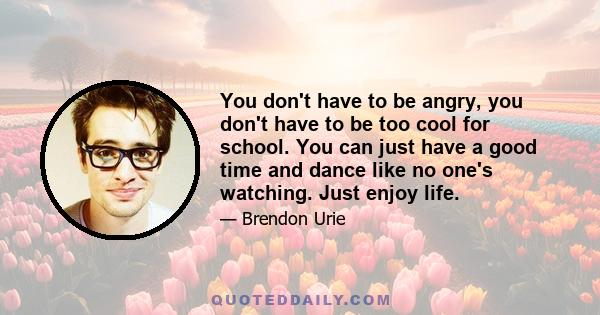 You don't have to be angry, you don't have to be too cool for school. You can just have a good time and dance like no one's watching. Just enjoy life.