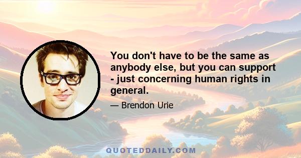 You don't have to be the same as anybody else, but you can support - just concerning human rights in general.