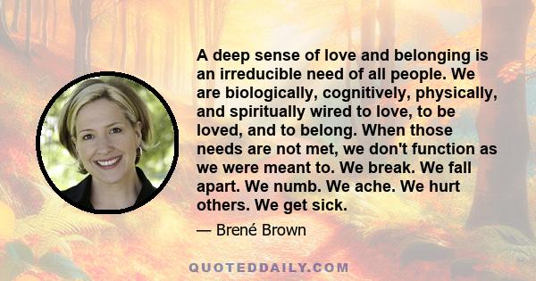 A deep sense of love and belonging is an irreducible need of all people. We are biologically, cognitively, physically, and spiritually wired to love, to be loved, and to belong. When those needs are not met, we don't