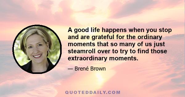 A good life happens when you stop and are grateful for the ordinary moments that so many of us just steamroll over to try to find those extraordinary moments.