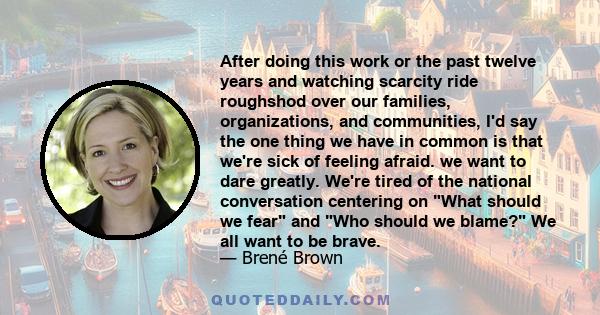 After doing this work or the past twelve years and watching scarcity ride roughshod over our families, organizations, and communities, I'd say the one thing we have in common is that we're sick of feeling afraid. we