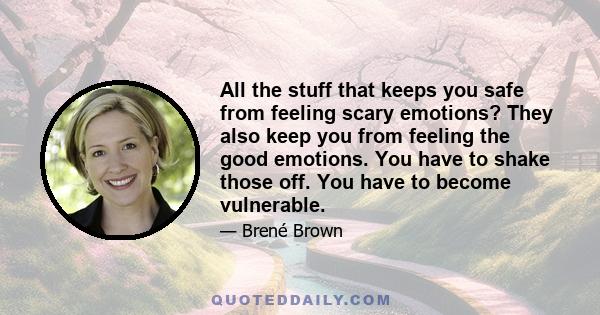 All the stuff that keeps you safe from feeling scary emotions? They also keep you from feeling the good emotions. You have to shake those off. You have to become vulnerable.