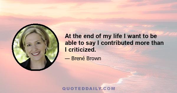 At the end of my life I want to be able to say I contributed more than I criticized.