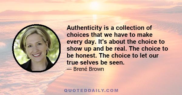 Authenticity is a collection of choices that we have to make every day. It's about the choice to show up and be real. The choice to be honest. The choice to let our true selves be seen.