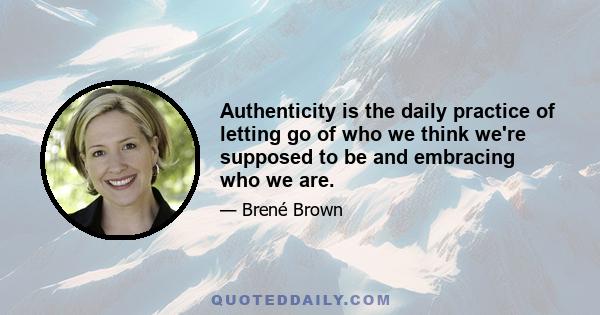 Authenticity is the daily practice of letting go of who we think we're supposed to be and embracing who we are.