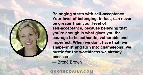 Belonging starts with self-acceptance. Your level of belonging, in fact, can never be greater than your level of self-acceptance, because believing that you're enough is what gives you the courage to be authentic,