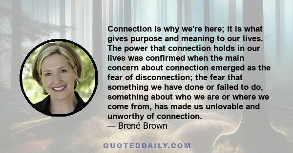 Connection is why we're here; it is what gives purpose and meaning to our lives. The power that connection holds in our lives was confirmed when the main concern about connection emerged as the fear of disconnection;