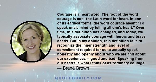 Courage is a heart word. The root of the word courage is cor - the Latin word for heart. In one of its earliest forms, the word courage meant To speak one's mind by telling all one's heart. Over time, this definition