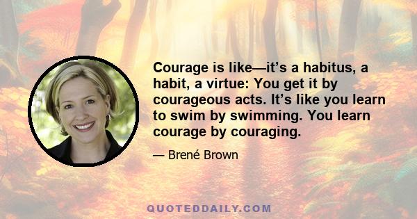 Courage is like—it’s a habitus, a habit, a virtue: You get it by courageous acts. It’s like you learn to swim by swimming. You learn courage by couraging.