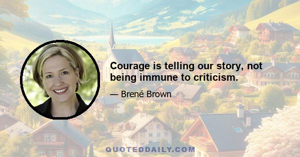 Courage is telling our story, not being immune to criticism.