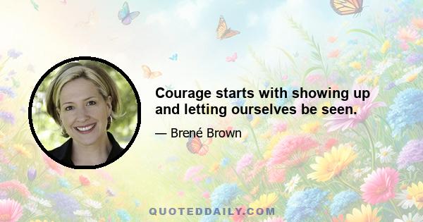 Courage starts with showing up and letting ourselves be seen.